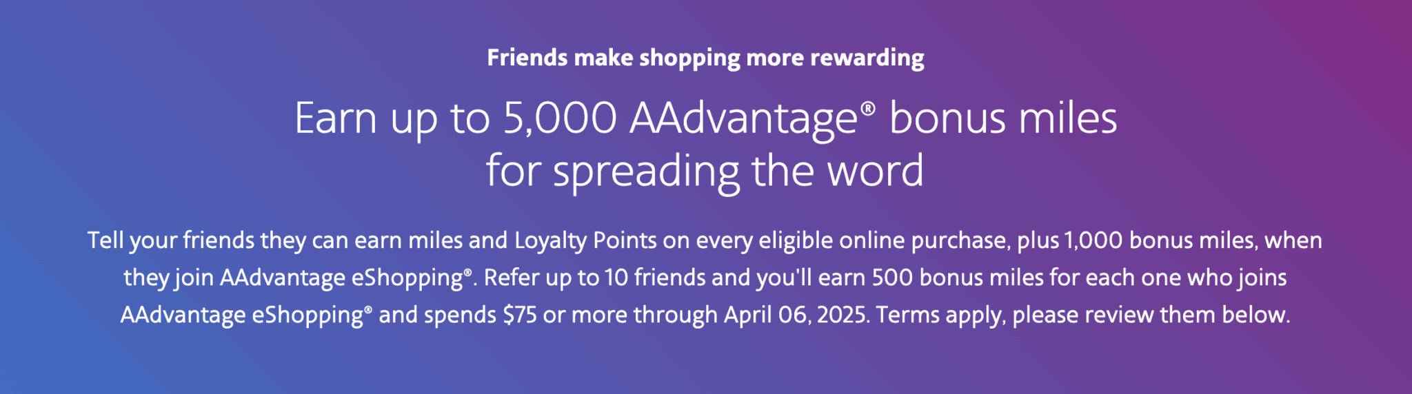 Earn Up to 1,000 Bonus Miles + 500 Bonus Miles for Each Referred Friend (Up to 5000) With the AAdvantage eShopping Offer 1 “March 2025 New Referred Member Bonus” promotion AAdvantage eShopping