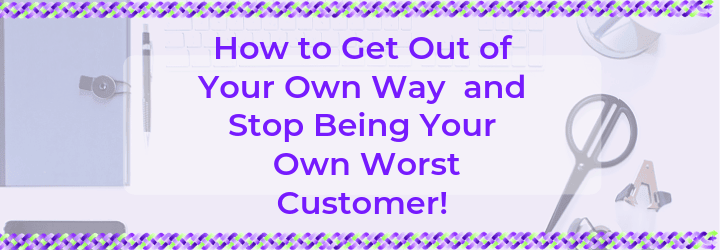 How to Get Out of Your Own Way and Stop Being Your Own Worst Customer!
