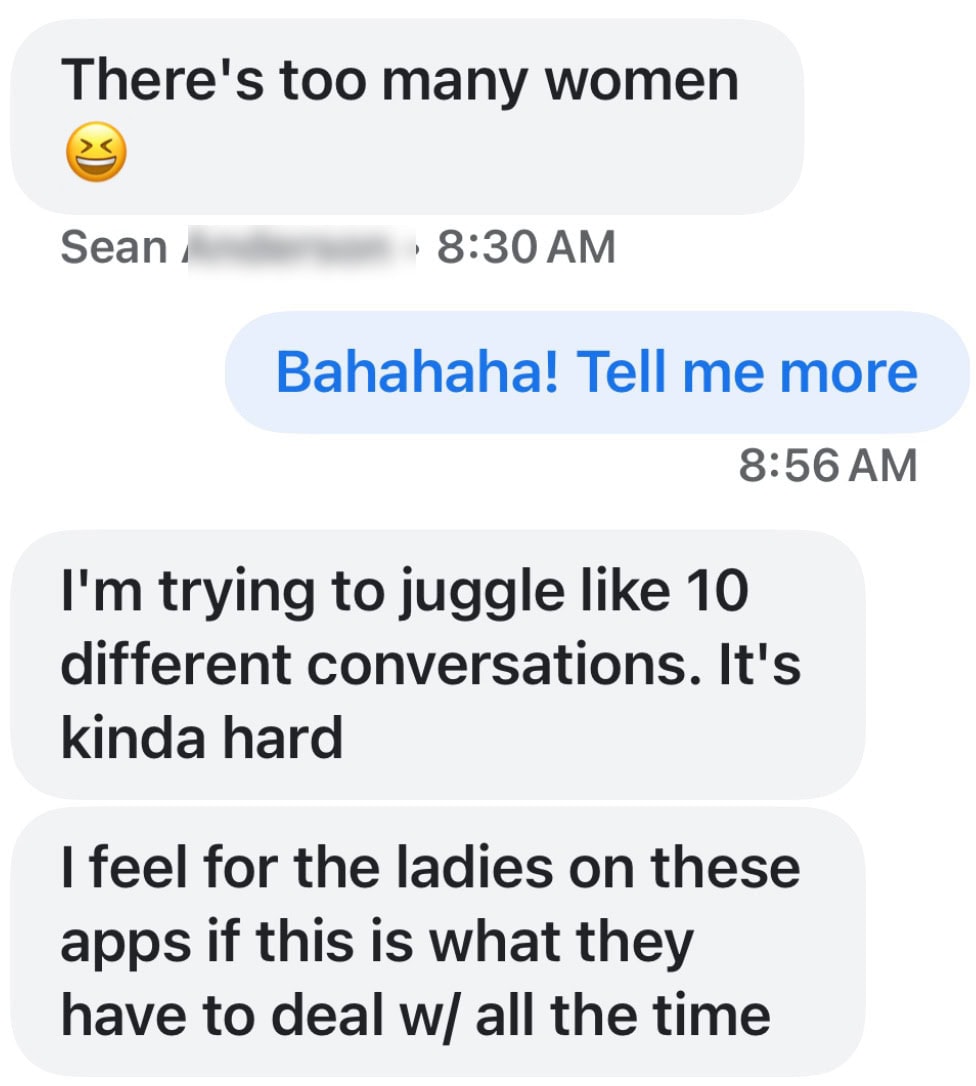 “There’s too many women 😆 Bahahaha! Tell me more I’m trying to juggle like 10 different conversations. It’s kinda hard. I feel for the ladies on these apps if this is what they have to deal with all the time.”